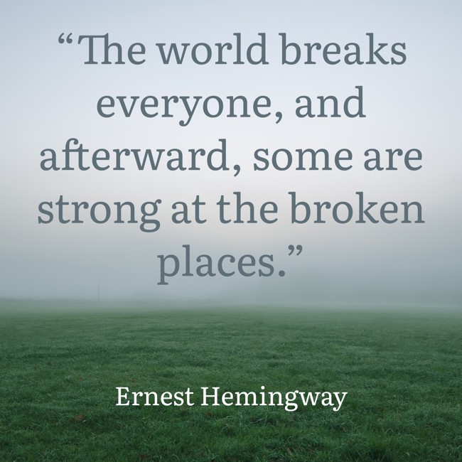 “The world breaks everyone, and afterward, some are strong at the broken places.” - Ernest Hemingway