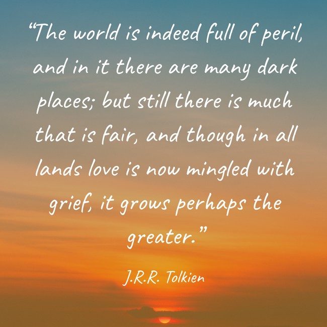 “The world is indeed full of peril, and in it there are many dark places; but still there is much that is fair, and though in all lands love is now mingled with grief, it grows perhaps the greater.” - J.R.R. Tolkien