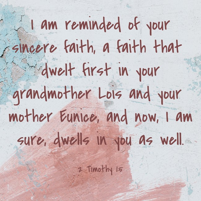 I am reminded of your sincere faith, a faith that dwelt first in your grandmother Lois and your mother Eunice, and now, I am sure, dwells in you as well. - 2 Timothy 1:5
