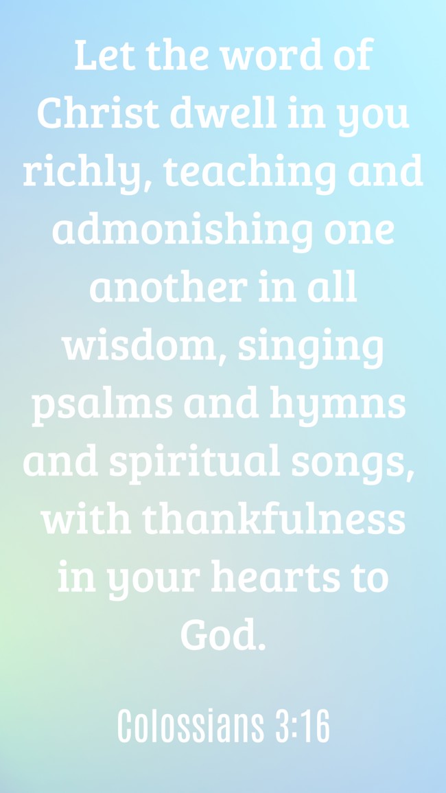 Let the word of Christ dwell in you richly, teaching and admonishing one another in all wisdom, singing psalms and hymns and spiritual songs, with thankfulness in your hearts to God. - Colossians 3:16