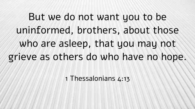 But we do not want you to be uninformed, brothers, about those who are asleep, that you may not grieve as others do who have no hope. - 1 Thessalonians 4:13