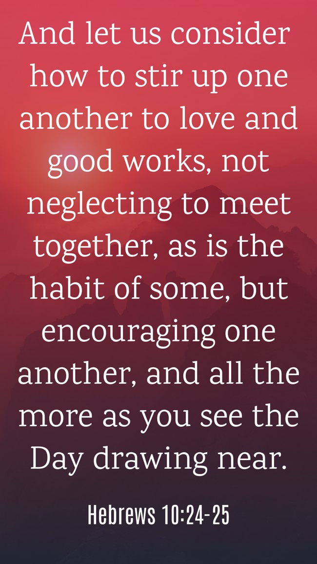 And let us consider how to stir up one another to love and good works, not neglecting to meet together, as is the habit of some, but encouraging one another, and all the more as you see the Day drawing near. - Hebrews 10:24-25
