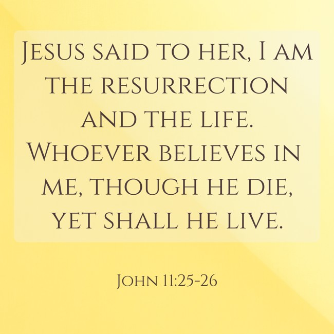 Jesus said to her, I am the resurrection and the life. Whoever believes in me, though he die, yet shall he live. - John 11:25-26