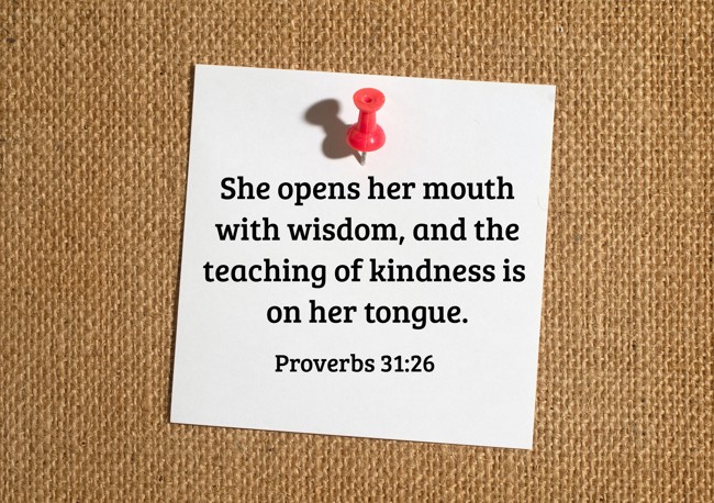 She opens her mouth with wisdom, and the teaching of kindness is on her tongue. - Proverbs 31:26