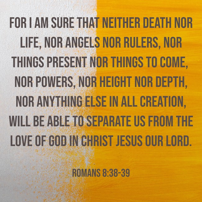 For I am sure that neither death nor life, nor angels nor rulers, nor things present nor things to come, nor powers, nor height nor depth, nor anything else in all creation, will be able to separate us from the love of God in Christ Jesus our Lord. - Romans 8:38-39