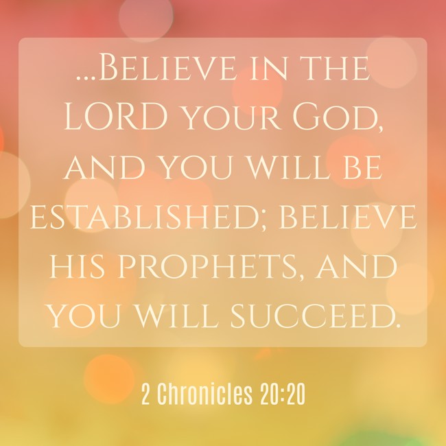 …Believe in the LORD your God, and you will be established; believe his prophets, and you will succeed. - 2 Chronicles 20:20