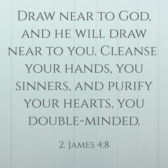 Draw near to God, and he will draw near to you. Cleanse your hands, you sinners, and purify your hearts, you double-minded. - 2. James 4:8