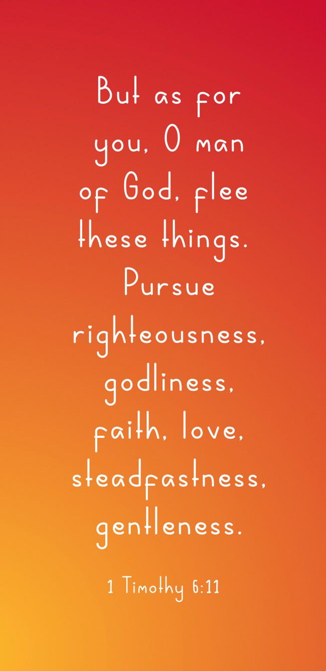 But as for you, O man of God, flee these things. Pursue righteousness, godliness, faith, love, steadfastness, gentleness. - 1 Timothy 6:11