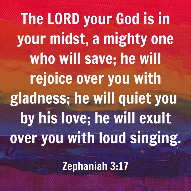 The LORD your God is in your midst, a mighty one who will save; he will rejoice over you with gladness; he will quiet you by his love; he will exult over you with loud singing. - Zephaniah 3:17