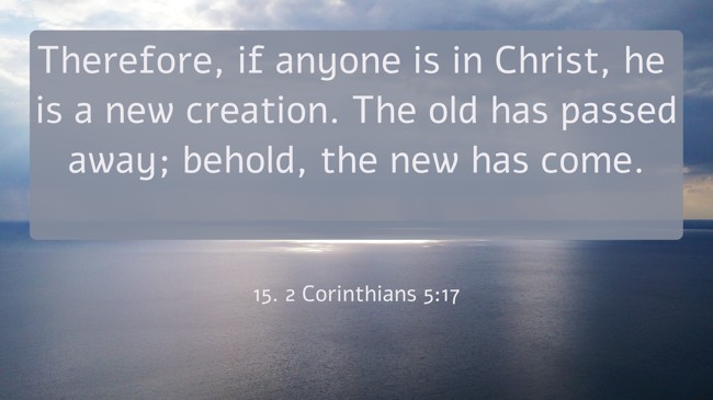 Therefore, if anyone is in Christ, he is a new creation. The old has passed away; behold, the new has come. - 15. 2 Corinthians 5:17