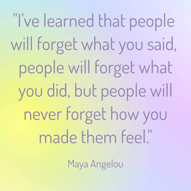 I've learned that people will forget what you said, people will forget what you did, but people will never forget how you made them feel. - Maya Angelou
