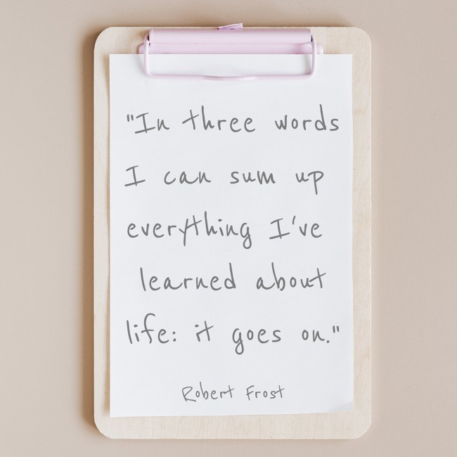 In three words I can sum up everything I've learned about life: it goes on. - Robert Frost