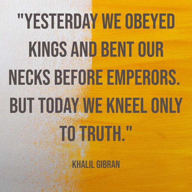 Yesterday we obeyed kings and bent our necks before emperors. But today we kneel only to truth. - Khalil Gibran