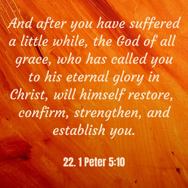 And after you have suffered a little while, the God of all grace, who has called you to his eternal glory in Christ, will himself restore, confirm, strengthen, and establish you. - 22. 1 Peter 5:10