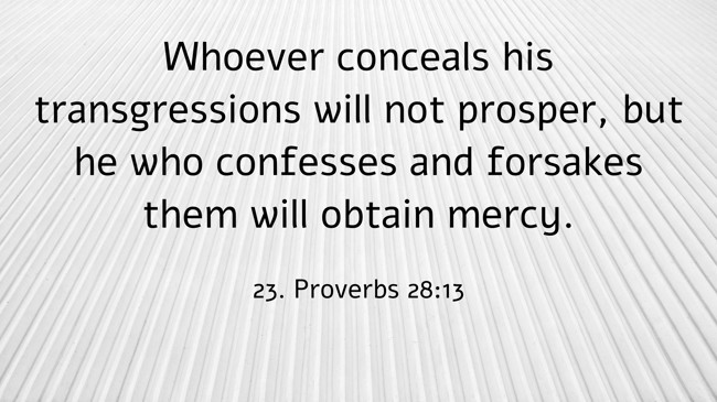 Whoever conceals his transgressions will not prosper, but he who confesses and forsakes them will obtain mercy. - 23. Proverbs 28:13