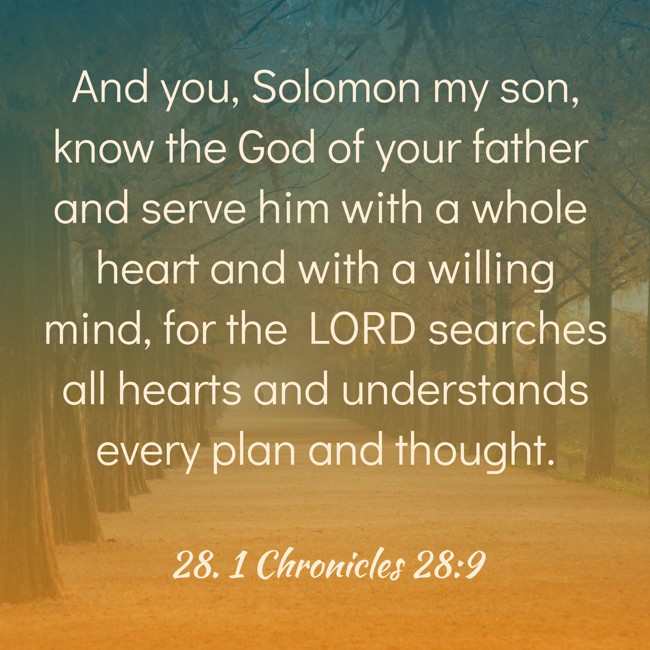 And you, Solomon my son, know the God of your father and serve him with a whole heart and with a willing mind, for the LORD searches all hearts and understands every plan and thought. - 28. 1 Chronicles 28:9