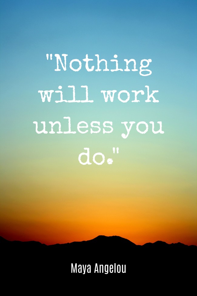 Nothing will work unless you do. - Maya Angelou