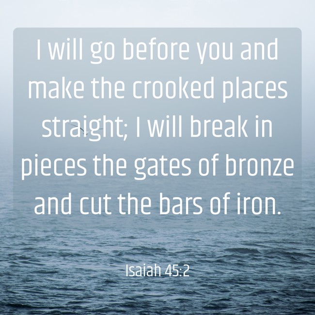 I will go before you and make the crooked places straight; I will break in pieces the gates of bronze and cut the bars of iron. - Isaiah 45:2
