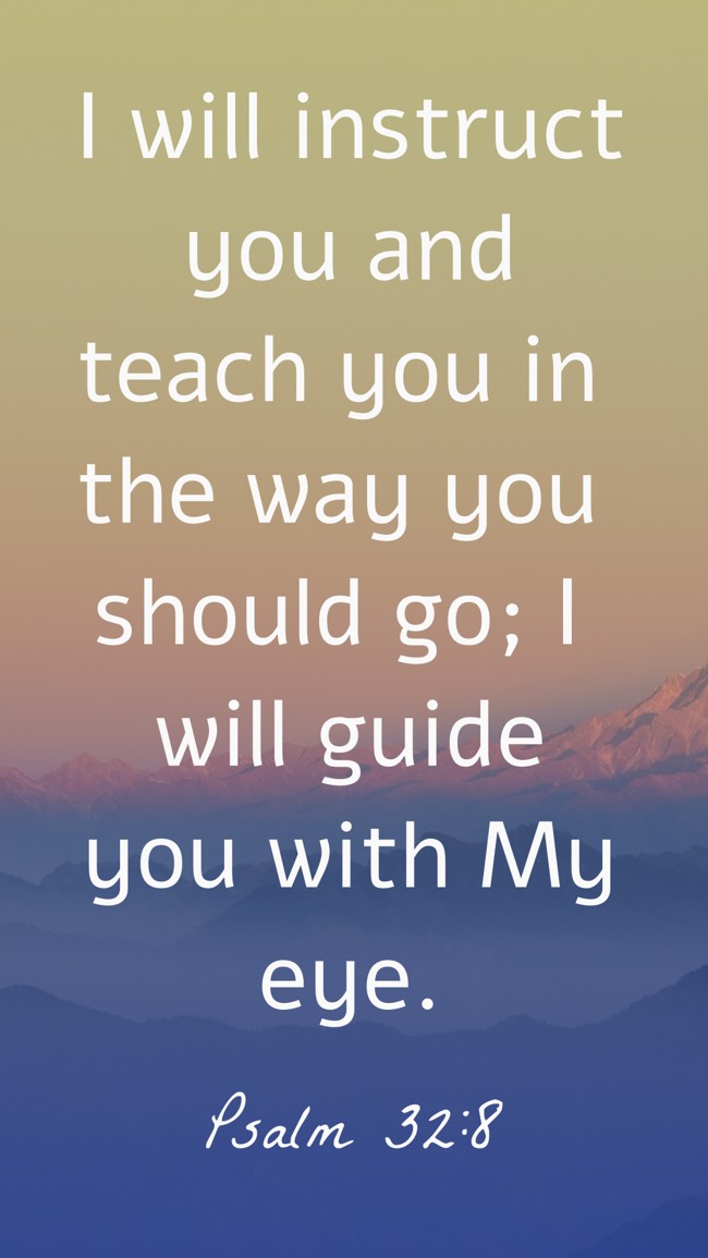 I will instruct you and teach you in the way you should go; I will guide you with My eye. - Psalm 32:8