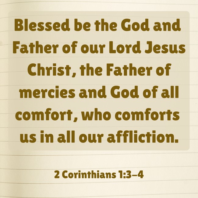Blessed be the God and Father of our Lord Jesus Christ, the Father of mercies and God of all comfort, who comforts us in all our affliction. - 2 Corinthians 1:3-4