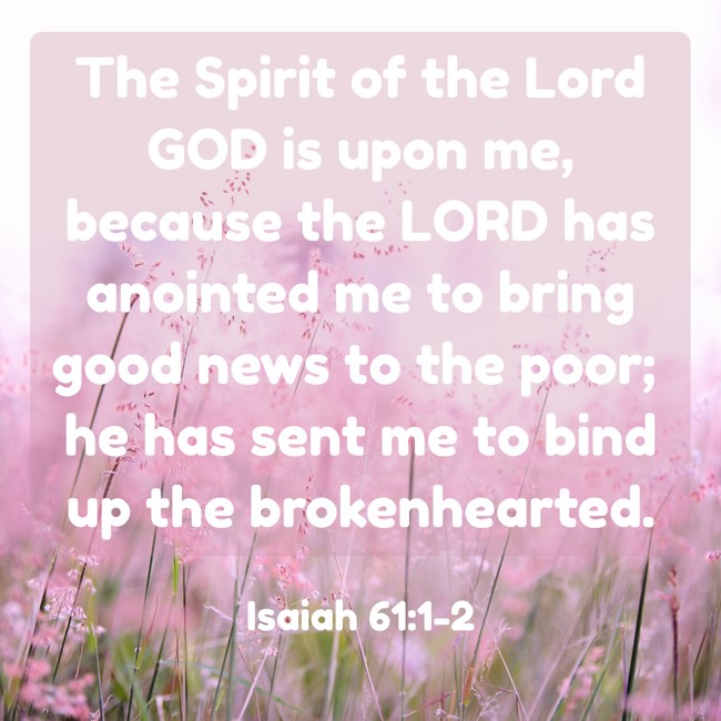 The Spirit of the Lord GOD is upon me, because the LORD has anointed me to bring good news to the poor; he has sent me to bind up the brokenhearted. - Isaiah 61:1-2