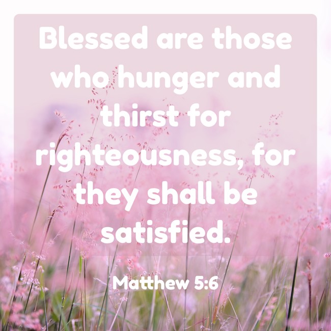Blessed are those who hunger and thirst for righteousness, for they shall be satisfied. - Matthew 5:6