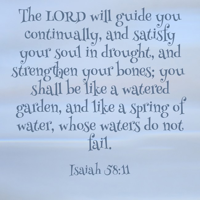 The LORD will guide you continually, and satisfy your soul in drought, and strengthen your bones; you shall be like a watered garden, and like a spring of water, whose waters do not fail. - Isaiah 58:11