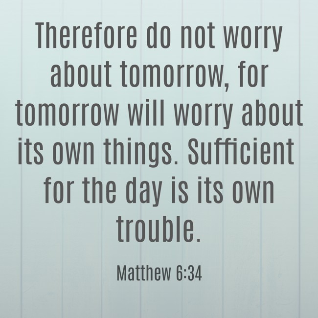 Therefore do not worry about tomorrow, for tomorrow will worry about its own things. Sufficient for the day is its own trouble. - Matthew 6:34