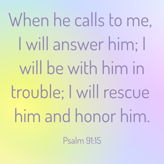 When he calls to me, I will answer him; I will be with him in trouble; I will rescue him and honor him. - Psalm 91:15
