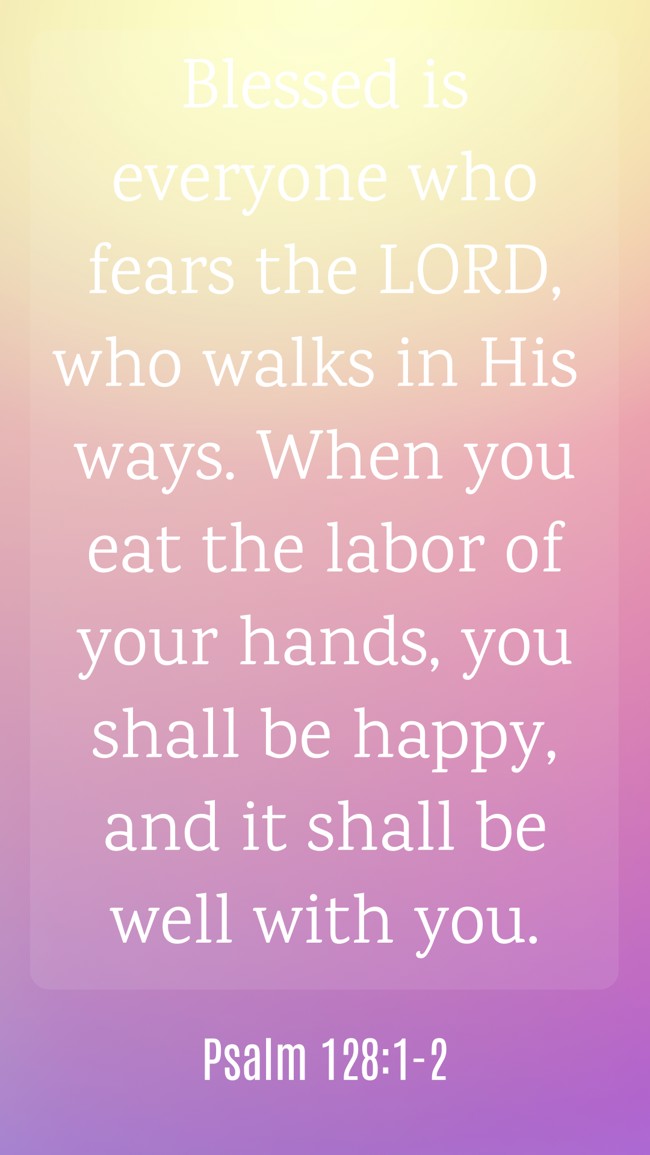 Blessed is everyone who fears the LORD, who walks in His ways. When you eat the labor of your hands, you shall be happy, and it shall be well with you. - Psalm 128:1-2
