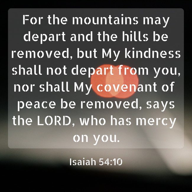 For the mountains may depart and the hills be removed, but My kindness shall not depart from you, nor shall My covenant of peace be removed, says the LORD, who has mercy on you. - Isaiah 54:10