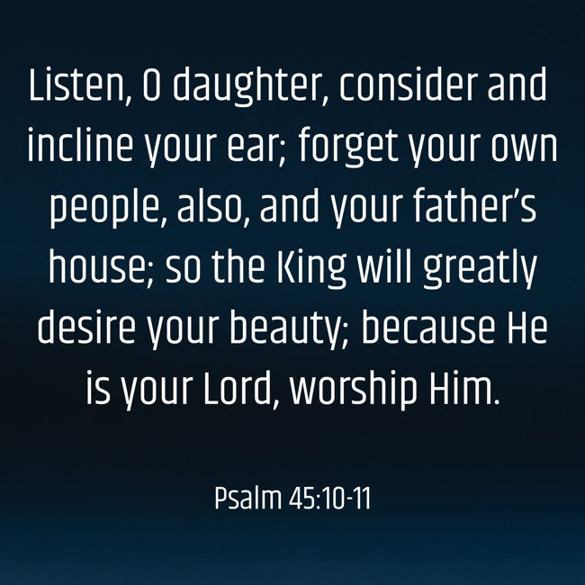 Listen, O daughter, consider and incline your ear; forget your own people, also, and your father’s house; so the King will greatly desire your beauty; because He is your Lord, worship Him. - Psalm 45:10-11