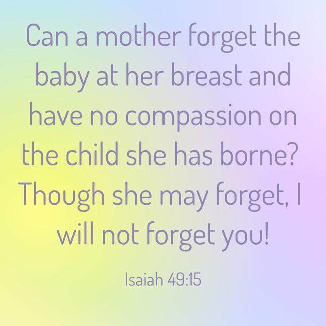 Can a mother forget the baby at her breast and have no compassion on the child she has borne? Though she may forget, I will not forget you! - Isaiah 49:15