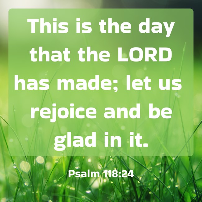 This is the day that the LORD has made; let us rejoice and be glad in it. - Psalm 118:24