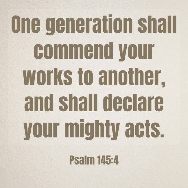 One generation shall commend your works to another, and shall declare your mighty acts. - Psalm 145:4