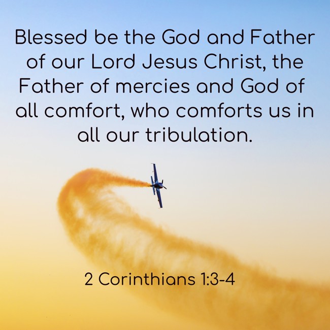 Blessed be the God and Father of our Lord Jesus Christ, the Father of mercies and God of all comfort, who comforts us in all our tribulation. - 2 Corinthians 1:3-4