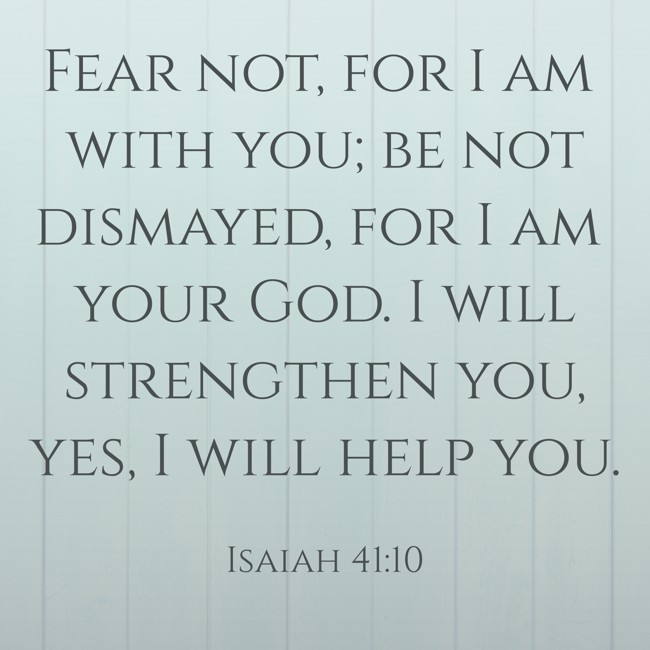 Fear not, for I am with you; be not dismayed, for I am your God. I will strengthen you, yes, I will help you. - Isaiah 41:10