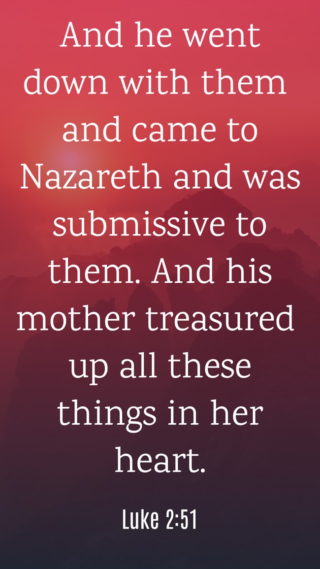 And he went down with them and came to Nazareth and was submissive to them. And his mother treasured up all these things in her heart. - Luke 2:51