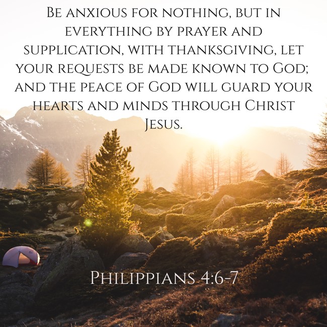 Be anxious for nothing, but in everything by prayer and supplication, with thanksgiving, let your requests be made known to God; and the peace of God will guard your hearts and minds through Christ Jesus. - Philippians 4:6-7