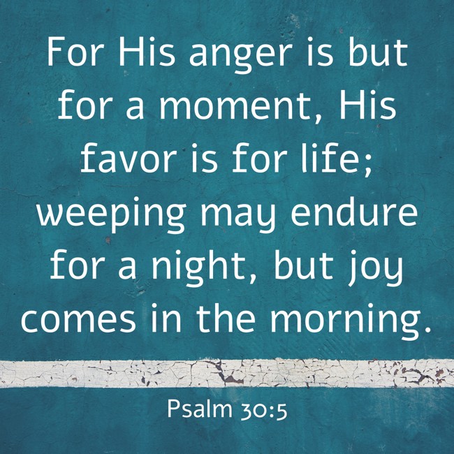 For His anger is but for a moment, His favor is for life; weeping may endure for a night, but joy comes in the morning. - Psalm 30:5