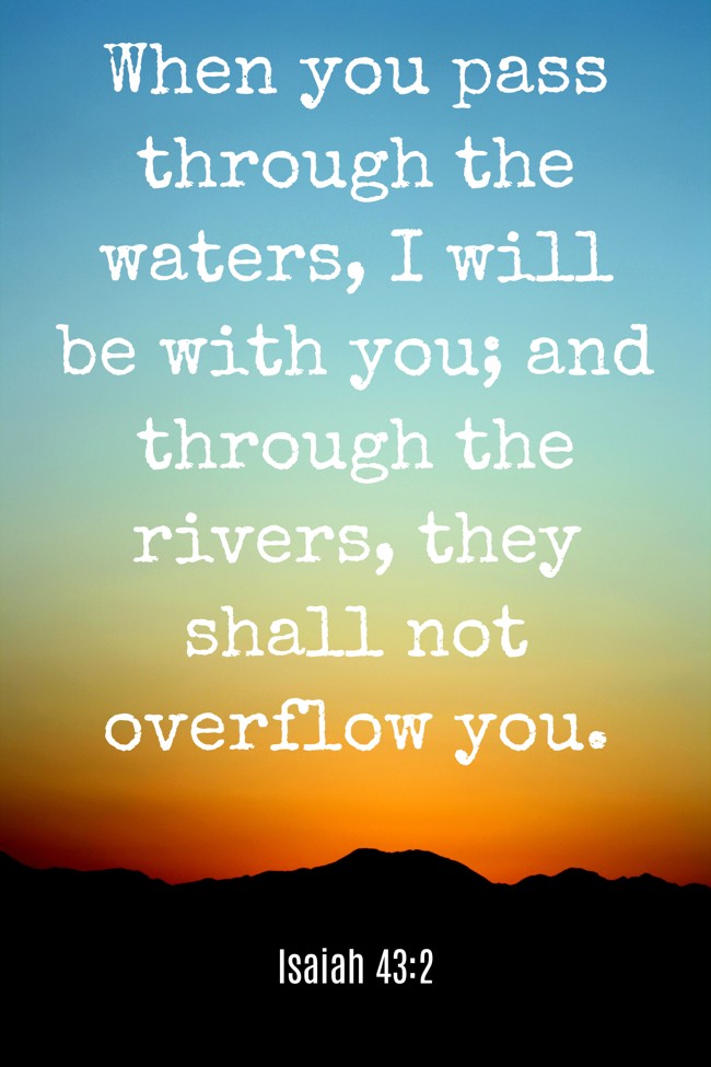 When you pass through the waters, I will be with you; and through the rivers, they shall not overflow you. - Isaiah 43:2
