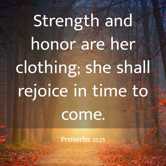  Strength and honor are her clothing; she shall rejoice in time to come.   - Proverbs 31:25 