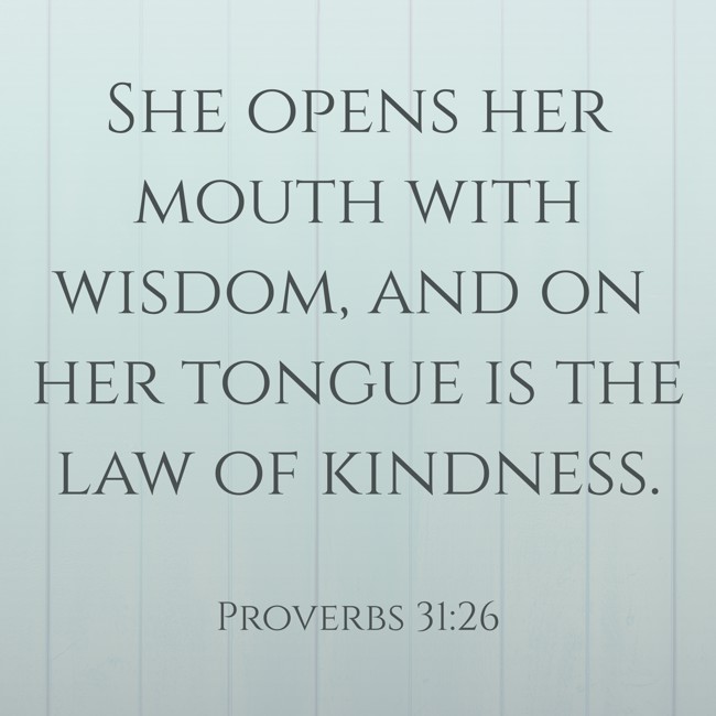  She opens her mouth with wisdom, and on her tongue is the law of kindness.   - Proverbs 31:26 