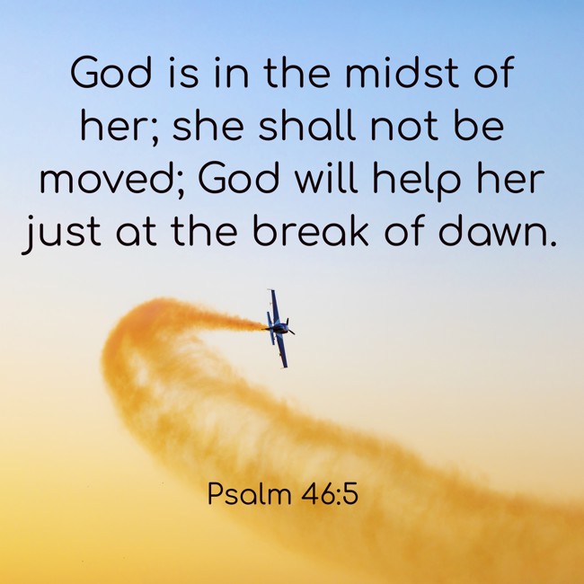  God is in the midst of her; she shall not be moved; God will help her just at the break of dawn.   - Psalm 46:5 