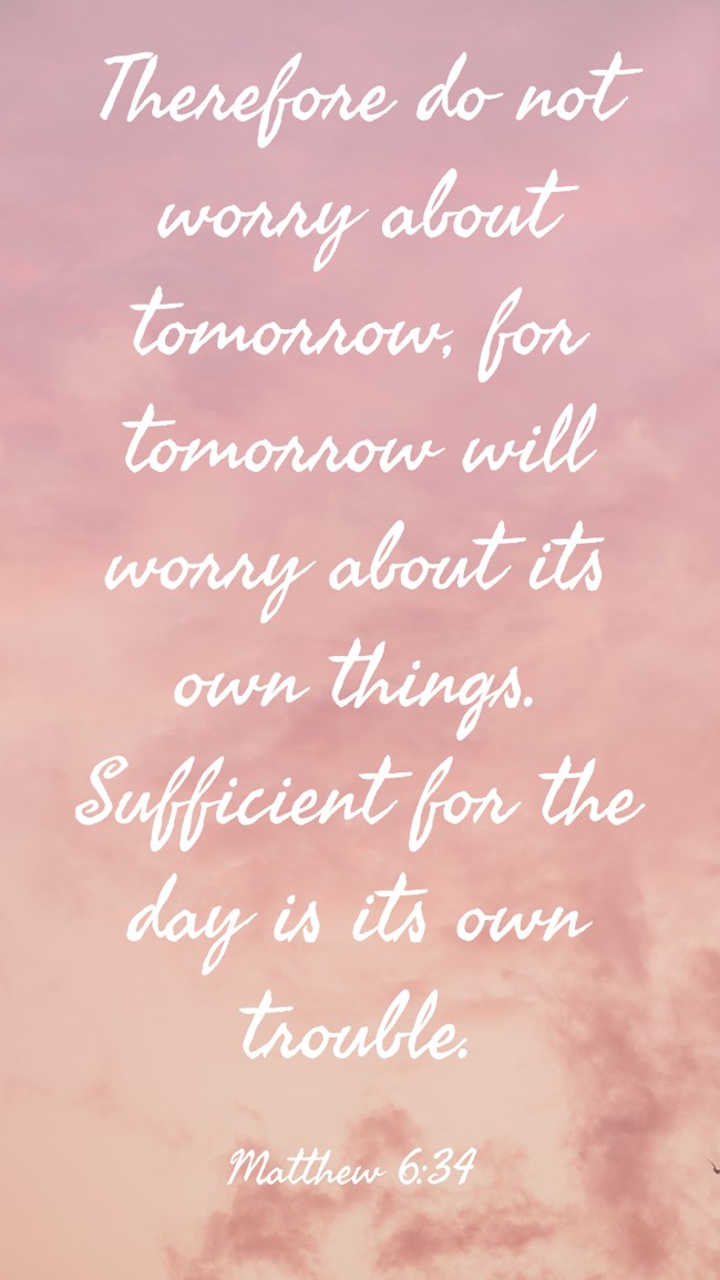 Therefore do not worry about tomorrow, for tomorrow will worry about its own things. Sufficient for the day is its own trouble. - Matthew 6:34