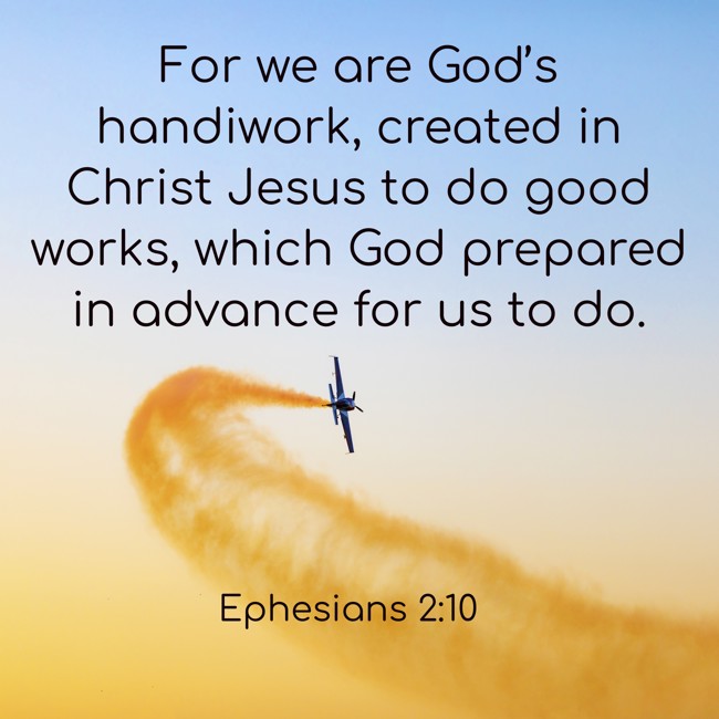  For we are God’s handiwork, created in Christ Jesus to do good works, which God prepared in advance for us to do.   - Ephesians 2:10 