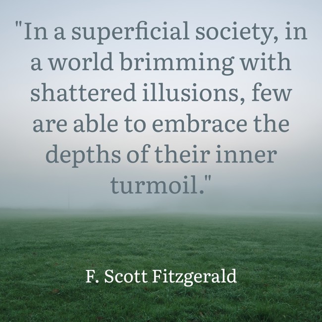 In a superficial society, in a world brimming with shattered illusions, few are able to embrace the depths of their inner turmoil. - F. Scott Fitzgerald