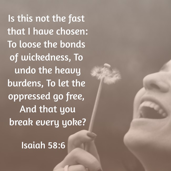 Is this not the fast that I have chosen: To loose the bonds of wickedness, To undo the heavy burdens, To let the oppressed go free, And that you break every yoke? - Isaiah 58:6