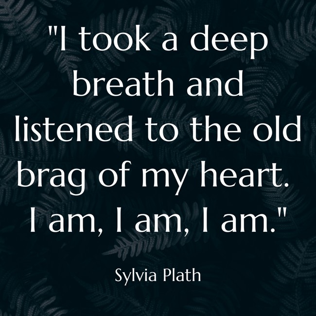 I took a deep breath and listened to the old brag of my heart. I am, I am, I am. - Sylvia Plath