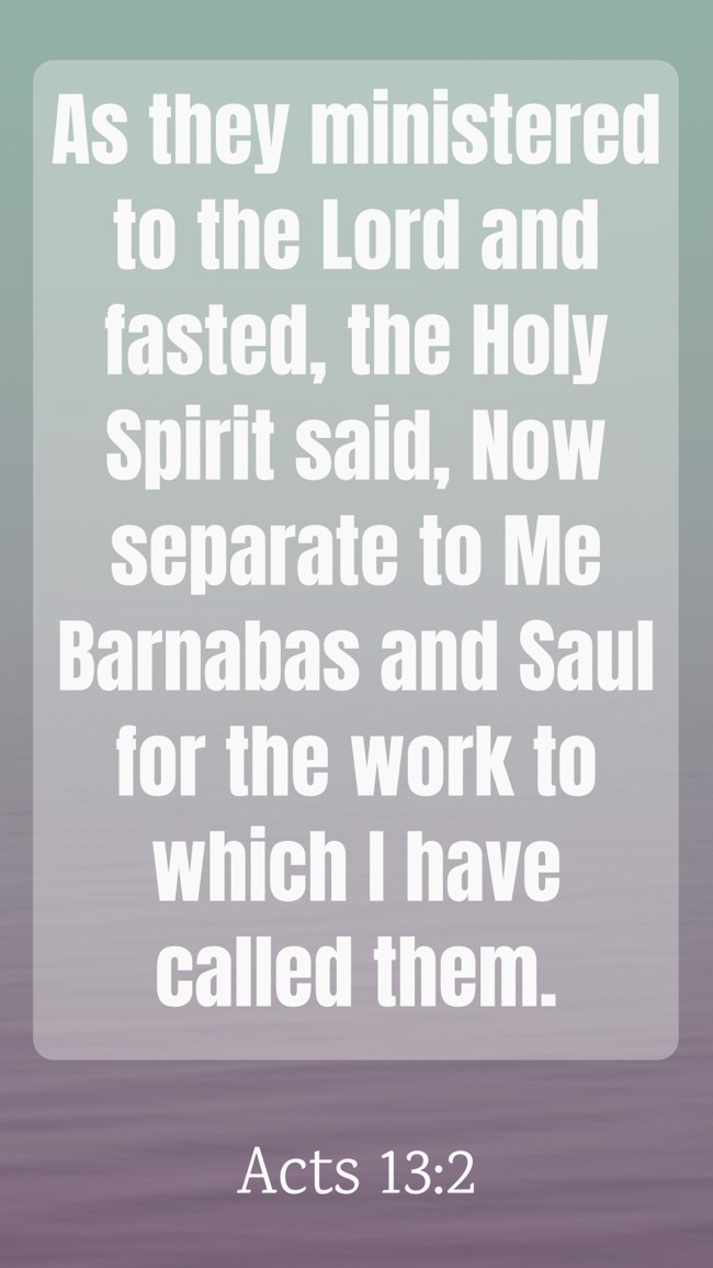 As they ministered to the Lord and fasted, the Holy Spirit said, Now separate to Me Barnabas and Saul for the work to which I have called them. - Acts 13:2
